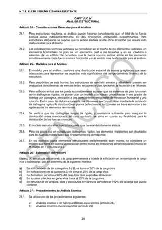 N.T.E. E.030 DISEÑO SISMORRESISTENTE
25
CAPÍTULO IV
ANÁLISIS ESTRUCTURAL
Artículo 24.- Consideraciones Generales para el Análisis
24.1. Para estructuras regulares, el análisis puede hacerse considerando que el total de la fuerza
sísmica actúa independientemente en dos direcciones ortogonales predominantes. Para
estructuras irregulares se supone que la acción sísmica ocurre en la dirección que resulte más
desfavorable para el diseño.
24.2. Las solicitaciones sísmicas verticales se consideran en el diseño de los elementos verticales, en
elementos horizontales de gran luz, en elementos post o pre tensados y en los voladizos o
salientes de un edificio. Se considera que la fuerza sísmica vertical actúa en los elementos
simultáneamente con la fuerza sísmica horizontal y en el sentido más desfavorable para el análisis.
Artículo 25.- Modelos para el Análisis
25.1. El modelo para el análisis considera una distribución espacial de masas y rigideces que sean
adecuadas para representar los aspectos más significativos del comportamiento dinámico de la
estructura.
25.2. Para propósitos de esta Norma, las estructuras de concreto armado y albañilería pueden ser
analizadas considerando las inercias de las secciones brutas, ignorando la fisuración y el refuerzo.
25.3. Para edificios en los que se pueda razonablemente suponer que los sistemas de piso funcionan
como diafragmas rígidos, se puede usar un modelo con masas concentradas y tres grados de
libertad por diafragma, asociados a dos componentes ortogonales de traslación horizontal y una
rotación. En tal caso, las deformaciones de los elementos se compatibilizan mediante la condición
de diafragma rígido y la distribución en planta de las fuerzas horizontales se hace en función a las
rigideces de los elementos resistentes.
25.4. Se verifica que los diafragmas tengan la rigidez y resistencia suficiente para asegurar la
distribución antes mencionada, en caso contrario, se toma en cuenta su flexibilidad para la
distribución de las fuerzas sísmicas.
25.5. El modelo estructural incluye la tabiquería que no esté debidamente aislada.
25.6. Para los pisos que no constituyan diafragmas rígidos, los elementos resistentes son diseñados
para las fuerzas horizontales que directamente les corresponde.
25.7. En los edificios cuyos elementos estructurales predominantes sean muros, se considera un
modelo que tome en cuenta la interacción entre muros en direcciones perpendiculares (muros en
H, muros en T y muros en L).
Artículo 26.- Estimación del Peso (P)
El peso (P) se calcula adicionando a la carga permanente y total de la edificación un porcentaje de la carga
viva o sobrecarga que se determina de la siguiente manera:
a) En edificaciones de las categorías A y B, se toma el 50% de la carga viva.
b) En edificaciones de la categoría C, se toma el 25% de la carga viva.
c) En depósitos, se toma el 80% del peso total que es posible almacenar.
d) En azoteas y techos en general se toma el 25% de la carga viva.
e) En estructuras de tanques, silos y estructuras similares se considera el 100% de la carga que puede
contener.
Artículo 27.- Procedimientos de Análisis Sísmico
27.1. Se utiliza uno de los procedimientos siguientes:
a) Análisis estático o de fuerzas estáticas equivalentes (artículo 28).
b) Análisis dinámico modal espectral (artículo 29).
 