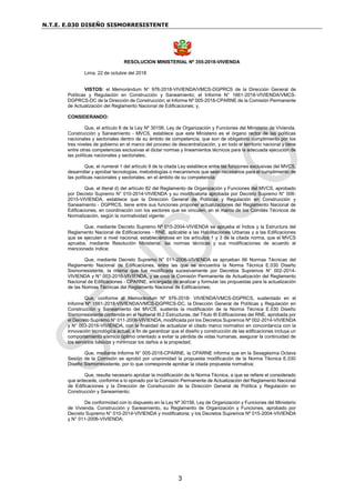 N.T.E. E.030 DISEÑO SISMORRESISTENTE
3
RESOLUCION MINISTERIAL Nº 355-2018-VIVIENDA
Lima, 22 de octubre del 2018
VISTOS: el Memorándum N° 976-2018-VIVIENDA/VMCS-DGPRCS de la Dirección General de
Políticas y Regulación en Construcción y Saneamiento; el Informe N° 1661-2018-VIVIENDA/VMCS-
DGPRCS-DC de la Dirección de Construcción; el Informe Nº 005-2018-CPARNE de la Comisión Permanente
de Actualización del Reglamento Nacional de Edificaciones; y,
CONSIDERANDO:
Que, el artículo 6 de la Ley Nº 30156, Ley de Organización y Funciones del Ministerio de Vivienda,
Construcción y Saneamiento - MVCS, establece que este Ministerio es el órgano rector de las políticas
nacionales y sectoriales dentro de su ámbito de competencia, que son de obligatorio cumplimiento por los
tres niveles de gobierno en el marco del proceso de descentralización, y en todo el territorio nacional y tiene
entre otras competencias exclusivas el dictar normas y lineamientos técnicos para la adecuada ejecución de
las políticas nacionales y sectoriales;
Que, el numeral 1 del artículo 9 de la citada Ley establece entre las funciones exclusivas del MVCS,
desarrollar y aprobar tecnologías, metodologías o mecanismos que sean necesarios para el cumplimiento de
las políticas nacionales y sectoriales, en el ámbito de su competencia;
Que, el literal d) del artículo 82 del Reglamento de Organización y Funciones del MVCS, aprobado
por Decreto Supremo N° 010-2014-VIVIENDA y su modificatoria aprobada por Decreto Supremo N° 006-
2015-VIVIENDA, establece que la Dirección General de Políticas y Regulación en Construcción y
Saneamiento - DGPRCS, tiene entre sus funciones proponer actualizaciones del Reglamento Nacional de
Edificaciones, en coordinación con los sectores que se vinculen, en el marco de los Comités Técnicos de
Normalización, según la normatividad vigente;
Que, mediante Decreto Supremo Nº 015-2004-VIVIENDA se aprueba el Índice y la Estructura del
Reglamento Nacional de Edificaciones - RNE, aplicable a las Habilitaciones Urbanas y a las Edificaciones
que se ejecuten a nivel nacional, estableciéndose en los artículos 1 y 3 de la citada norma, que el MVCS
aprueba, mediante Resolución Ministerial, las normas técnicas y sus modificaciones de acuerdo al
mencionado índice;
Que, mediante Decreto Supremo N° 011-2006-VIVIENDA se aprueban 66 Normas Técnicas del
Reglamento Nacional de Edificaciones, entre las que se encuentra la Norma Técnica E.030 Diseño
Sismorresistente, la misma que fue modificada sucesivamente por Decretos Supremos N° 002-2014-
VIVIENDA y N° 003-2016-VIVIENDA, y se crea la Comisión Permanente de Actualización del Reglamento
Nacional de Edificaciones - CPARNE, encargada de analizar y formular las propuestas para la actualización
de las Normas Técnicas del Reglamento Nacional de Edificaciones;
Que, conforme al Memorándum Nº 976-2018- VIVIENDA/VMCS-DGPRCS, sustentado en el
Informe Nº 1661-2018-VIVIENDA/VMCS-DGPRCS-DC, la Dirección General de Políticas y Regulación en
Construcción y Saneamiento del MVCS, sustenta la modificación de la Norma Técnica E.030 Diseño
Sismorresistente contenida en el Numeral III.2 Estructuras, del Título III Edificaciones del RNE, aprobada por
el Decreto Supremo N° 011-2006-VIVIENDA, modificada por los Decretos Supremos Nº 002-2014-VIVIENDA
y N° 003-2016-VIVIENDA, con la finalidad de actualizar el citado marco normativo en concordancia con la
innovación tecnológica actual, a fin de garantizar que el diseño y construcción de las edificaciones incluya un
comportamiento sísmico óptimo orientado a evitar la pérdida de vidas humanas, asegurar la continuidad de
los servicios básicos y minimizar los daños a la propiedad;
Que, mediante Informe N° 005-2018-CPARNE, la CPARNE informa que en la Sexagésima Octava
Sesión de la Comisión se aprobó por unanimidad la propuesta modificación de la Norma Técnica E.030
Diseño Sismorresistente, por lo que corresponde aprobar la citada propuesta normativa;
Que, resulta necesario aprobar la modificación de la Norma Técnica, a que se refiere el considerado
que antecede, conforme a lo opinado por la Comisión Permanente de Actualización del Reglamento Nacional
de Edificaciones y la Dirección de Construcción de la Dirección General de Política y Regulación en
Construcción y Saneamiento;
De conformidad con lo dispuesto en la Ley Nº 30156, Ley de Organización y Funciones del Ministerio
de Vivienda, Construcción y Saneamiento, su Reglamento de Organización y Funciones, aprobado por
Decreto Supremo N° 010-2014-VIVIENDA y modificatoria; y los Decretos Supremos Nº 015-2004-VIVIENDA
y N° 011-2006-VIVIENDA;
 