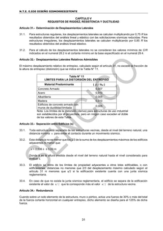 N.T.E. E.030 DISEÑO SISMORRESISTENTE
31
CAPÍTULO V
REQUISITOS DE RIGIDEZ, RESISTENCIA Y DUCTILIDAD
Artículo 31.- Determinación de Desplazamientos Laterales
31.1. Para estructuras regulares, los desplazamientos laterales se calculan multiplicando por 0,75 R los
resultados obtenidos del análisis lineal y elástico con las solicitaciones sísmicas reducidas. Para
estructuras irregulares, los desplazamientos laterales se calculan multiplicando por 0,85 R los
resultados obtenidos del análisis lineal elástico.
31.2. Para el cálculo de los desplazamientos laterales no se consideran los valores mínimos de C/R
indicados en el numeral 28.2 ni el cortante mínimo en la base especificado en el numeral 29.4.
Artículo 32.- Desplazamientos Laterales Relativos Admisibles
El máximo desplazamiento relativo de entrepiso, calculado según el artículo 31, no excede la fracción de
la altura de entrepiso (distorsión) que se indica en la Tabla N° 11.
Tabla N° 11
LÍMITES PARA LA DISTORSIÓN DEL ENTREPISO
Material Predominante (  i / hei )
Concreto Armado 0,007
Acero 0,010
Albañilería 0,005
Madera 0,010
Edificios de concreto armado con
muros de ductilidad limitada
0,005
Nota: Los límites de la distorsión (deriva) para estructuras de uso industrial
son establecidos por el proyectista, pero en ningún caso exceden el doble
de los valores de esta Tabla.
Artículo 33.- Separación entre Edificios (s)
33.1. Toda estructura está separada de las estructuras vecinas, desde el nivel del terreno natural, una
distancia mínima s para evitar el contacto durante un movimiento sísmico.
33.2. Esta distancia no es menor que los 2/3 de la suma de los desplazamientos máximos de los edificios
adyacentes ni menor que:
s = 0,006 h ≥ 0,03 m
Donde h es la altura medida desde el nivel del terreno natural hasta el nivel considerado para
evaluar s.
33.3. El edificio se retira de los límites de propiedad adyacentes a otros lotes edificables, o con
edificaciones, distancias no menores que 2/3 del desplazamiento máximo calculado según el
artículo 31 ni menores que s/2 si la edificación existente cuenta con una junta sísmica
reglamentaria.
33.4. En caso de que no exista la junta sísmica reglamentaria, el edificio se separa de la edificación
existente el valor de s/2 que le corresponde más el valor s/2 de la estructura vecina.
Artículo 34.- Redundancia
Cuando sobre un solo elemento de la estructura, muro o pórtico, actúa una fuerza de 30% o más del total
de la fuerza cortante horizontal en cualquier entrepiso, dicho elemento se diseña para el 125% de dicha
fuerza.
 