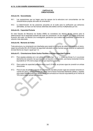 N.T.E. E.030 DISEÑO SISMORRESISTENTE
35
CAPÍTULO VII
CIMENTACIONES
Artículo 44.- Generalidades
44.1. Las suposiciones que se hagan para los apoyos de la estructura son concordantes con las
características propias del suelo de cimentación.
44.2. La determinación de las presiones actuantes en el suelo para la verificación por esfuerzos
admisibles, se hace con las fuerzas obtenidas del análisis sísmico multiplicadas por 0,8.
Artículo 45.- Capacidad Portante
En todo Estudio de Mecánica de Suelos (EMS) se consideran los efectos de los sismos para la
determinación de la capacidad portante del suelo de cimentación. En los sitios en que pueda producirse
licuación del suelo, se efectúa una investigación geotécnica que evalúe esta posibilidad y determine la
solución más adecuada.
Artículo 46.- Momento de Volteo
Toda estructura y su cimentación son diseñadas para resistir el momento de volteo que produce un sismo,
según los artículos 28 o 29. El factor de seguridad calculado con las fuerzas que se obtienen en aplicación
de esta Norma es mayor o igual que 1,2.
Artículo 47.- Cimentaciones Sobre Suelos Flexibles o de Baja Capacidad Portante
47.1. Para zapatas aisladas con o sin pilotes en suelos tipo S3 y S4 y para las Zonas 3 y 4, se provee
elementos de conexión, los que soportan en tracción o compresión, una fuerza horizontal mínima
equivalente al 10% de la carga vertical que soporta la zapata.
47.2. Para suelos de capacidad portante menor que 0,15 MPa, se provee vigas de conexión en ambas
direcciones.
47.3. Para el caso de pilotes y cajones de cimentación, se debe proveer vigas de conexión tomando en
cuenta los giros y deformaciones por efecto de la fuerza horizontal diseñando pilotes y zapatas
para estas solicitaciones. Los pilotes tienen una armadura en tracción equivalente por lo menos al
15% de la carga vertical que soportan.
 