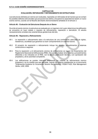 N.T.E. E.030 DISEÑO SISMORRESISTENTE
36
CAPÍTULO VIII
EVALUACIÓN, REPARACIÓN Y REFORZAMIENTO DE ESTRUCTURAS
Las estructuras dañadas por sismos son evaluadas, reparadas y/o reforzadas de tal manera que se corrijan
los posibles defectos estructurales que provocaron los daños y recuperen la capacidad de resistir un nuevo
evento sísmico, acorde con la filosofía del Diseño Sismorresistente señalada en el artículo 3.
Artículo 48.- Evaluación de Estructuras Después de un Sismo
Ocurrido el evento sísmico, la estructura es evaluada por un ingeniero civil, quien determina si la edificación
se encuentra en buen estado o requiere de reforzamiento, reparación o demolición. El estudio
necesariamente considera las características geotécnicas del sitio.
Artículo 49.- Reparación y Reforzamiento
49.1. La reparación o reforzamiento dota a la estructura de una combinación adecuada de rigidez,
resistencia y ductilidad que garantice su buen comportamiento en eventos futuros.
49.2. El proyecto de reparación o reforzamiento incluye los detalles, procedimientos y sistemas
constructivos a seguirse.
49.3. Para la reparación y el reforzamiento sísmico de edificaciones se siguen los lineamientos del
Reglamento Nacional de Edificaciones (RNE). Se pueden emplear otros criterios y procedimientos
diferentes a los indicados en el RNE, con la debida justificación técnica y con aprobación del
propietario y de la autoridad competente.
49.4. Las edificaciones se pueden intervenir empleando los criterios de reforzamiento sísmico
progresivo y en la medida que sea aplicable, usando los criterios establecidos en el documento
“Engineering Guideline for Incremental Seismic Rehabilitation”, FEMA P-420, Risk Management
Series, USA, 2009.
 