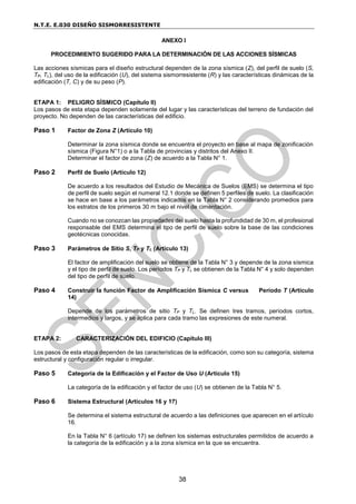 N.T.E. E.030 DISEÑO SISMORRESISTENTE
38
ANEXO I
PROCEDIMIENTO SUGERIDO PARA LA DETERMINACIÓN DE LAS ACCIONES SÍSMICAS
Las acciones sísmicas para el diseño estructural dependen de la zona sísmica (Z), del perfil de suelo (S,
TP, TL), del uso de la edificación (U), del sistema sismorresistente (R) y las características dinámicas de la
edificación (T, C) y de su peso (P).
ETAPA 1: PELIGRO SÍSMICO (Capítulo II)
Los pasos de esta etapa dependen solamente del lugar y las características del terreno de fundación del
proyecto. No dependen de las características del edificio.
Paso 1 Factor de Zona Z (Artículo 10)
Determinar la zona sísmica donde se encuentra el proyecto en base al mapa de zonificación
sísmica (Figura N°1) o a la Tabla de provincias y distritos del Anexo II.
Determinar el factor de zona (Z) de acuerdo a la Tabla N° 1.
Paso 2 Perfil de Suelo (Artículo 12)
De acuerdo a los resultados del Estudio de Mecánica de Suelos (EMS) se determina el tipo
de perfil de suelo según el numeral 12.1 donde se definen 5 perfiles de suelo. La clasificación
se hace en base a los parámetros indicados en la Tabla N° 2 considerando promedios para
los estratos de los primeros 30 m bajo el nivel de cimentación.
Cuando no se conozcan las propiedades del suelo hasta la profundidad de 30 m, el profesional
responsable del EMS determina el tipo de perfil de suelo sobre la base de las condiciones
geotécnicas conocidas.
Paso 3 Parámetros de Sitio S, TP y TL (Artículo 13)
El factor de amplificación del suelo se obtiene de la Tabla N° 3 y depende de la zona sísmica
y el tipo de perfil de suelo. Los períodos TP y TL se obtienen de la Tabla N° 4 y solo dependen
del tipo de perfil de suelo.
Paso 4 Construir la función Factor de Amplificación Sísmica C versus Período T (Artículo
14)
Depende de los parámetros de sitio TP y TL. Se definen tres tramos, períodos cortos,
intermedios y largos, y se aplica para cada tramo las expresiones de este numeral.
ETAPA 2: CARACTERIZACIÓN DEL EDIFICIO (Capítulo III)
Los pasos de esta etapa dependen de las características de la edificación, como son su categoría, sistema
estructural y configuración regular o irregular.
Paso 5 Categoría de la Edificación y el Factor de Uso U (Artículo 15)
La categoría de la edificación y el factor de uso (U) se obtienen de la Tabla N° 5.
Paso 6 Sistema Estructural (Artículos 16 y 17)
Se determina el sistema estructural de acuerdo a las definiciones que aparecen en el artículo
16.
En la Tabla N° 6 (artículo 17) se definen los sistemas estructurales permitidos de acuerdo a
la categoría de la edificación y a la zona sísmica en la que se encuentra.
 
