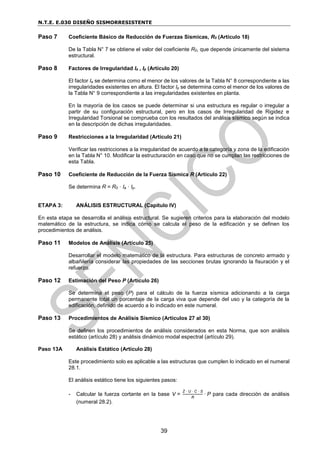 N.T.E. E.030 DISEÑO SISMORRESISTENTE
39
Paso 7 Coeficiente Básico de Reducción de Fuerzas Sísmicas, R0 (Artículo 18)
De la Tabla N° 7 se obtiene el valor del coeficiente R0, que depende únicamente del sistema
estructural.
Paso 8 Factores de Irregularidad Ia , Ip (Artículo 20)
El factor Ia se determina como el menor de los valores de la Tabla N° 8 correspondiente a las
irregularidades existentes en altura. El factor Ip se determina como el menor de los valores de
la Tabla N° 9 correspondiente a las irregularidades existentes en planta.
En la mayoría de los casos se puede determinar si una estructura es regular o irregular a
partir de su configuración estructural, pero en los casos de Irregularidad de Rigidez e
Irregularidad Torsional se comprueba con los resultados del análisis sísmico según se indica
en la descripción de dichas irregularidades.
Paso 9 Restricciones a la Irregularidad (Artículo 21)
Verificar las restricciones a la irregularidad de acuerdo a la categoría y zona de la edificación
en la Tabla N° 10. Modificar la estructuración en caso que no se cumplan las restricciones de
esta Tabla.
Paso 10 Coeficiente de Reducción de la Fuerza Sísmica R (Artículo 22)
Se determina R = R0 · Ia · Ip.
ETAPA 3: ANÁLISIS ESTRUCTURAL (Capítulo IV)
En esta etapa se desarrolla el análisis estructural. Se sugieren criterios para la elaboración del modelo
matemático de la estructura, se indica cómo se calcula el peso de la edificación y se definen los
procedimientos de análisis.
Paso 11 Modelos de Análisis (Artículo 25)
Desarrollar el modelo matemático de la estructura. Para estructuras de concreto armado y
albañilería considerar las propiedades de las secciones brutas ignorando la fisuración y el
refuerzo.
Paso 12 Estimación del Peso P (Artículo 26)
Se determina el peso (P) para el cálculo de la fuerza sísmica adicionando a la carga
permanente total un porcentaje de la carga viva que depende del uso y la categoría de la
edificación, definido de acuerdo a lo indicado en este numeral.
Paso 13 Procedimientos de Análisis Sísmico (Artículos 27 al 30)
Se definen los procedimientos de análisis considerados en esta Norma, que son análisis
estático (artículo 28) y análisis dinámico modal espectral (artículo 29).
Paso 13A Análisis Estático (Artículo 28)
Este procedimiento solo es aplicable a las estructuras que cumplen lo indicado en el numeral
28.1.
El análisis estático tiene los siguientes pasos:
- Calcular la fuerza cortante en la base V =
Z · U · C · S
R
· P para cada dirección de análisis
(numeral 28.2).
 