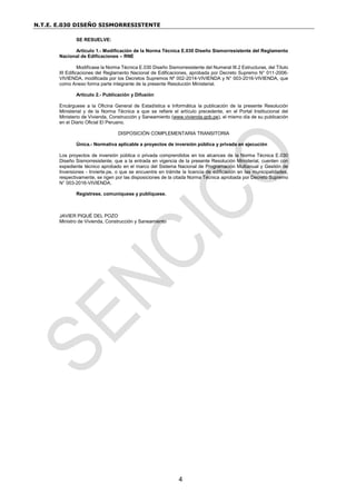 N.T.E. E.030 DISEÑO SISMORRESISTENTE
4
SE RESUELVE:
Artículo 1.- Modificación de la Norma Técnica E.030 Diseño Sismorresistente del Reglamento
Nacional de Edificaciones – RNE
Modifícase la Norma Técnica E.030 Diseño Sismorresistente del Numeral III.2 Estructuras, del Título
III Edificaciones del Reglamento Nacional de Edificaciones, aprobada por Decreto Supremo N° 011-2006-
VIVIENDA, modificada por los Decretos Supremos Nº 002-2014-VIVIENDA y N° 003-2016-VIVIENDA, que
como Anexo forma parte integrante de la presente Resolución Ministerial.
Artículo 2.- Publicación y Difusión
Encárguese a la Oficina General de Estadística e Informática la publicación de la presente Resolución
Ministerial y de la Norma Técnica a que se refiere el artículo precedente, en el Portal Institucional del
Ministerio de Vivienda, Construcción y Saneamiento (www.vivienda.gob.pe), el mismo día de su publicación
en el Diario Oficial El Peruano.
DISPOSICIÓN COMPLEMENTARIA TRANSITORIA
Única.- Normativa aplicable a proyectos de inversión pública y privada en ejecución
Los proyectos de inversión pública o privada comprendidos en los alcances de la Norma Técnica E.030
Diseño Sismorresistente, que a la entrada en vigencia de la presente Resolución Ministerial, cuenten con
expediente técnico aprobado en el marco del Sistema Nacional de Programación Multianual y Gestión de
Inversiones - Invierte.pe, o que se encuentre en trámite la licencia de edificación en las municipalidades,
respectivamente, se rigen por las disposiciones de la citada Norma Técnica aprobada por Decreto Supremo
N° 003-2016-VIVIENDA.
Regístrese, comuníquese y publíquese.
JAVIER PIQUÉ DEL POZO
Ministro de Vivienda, Construcción y Saneamiento
 