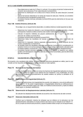 N.T.E. E.030 DISEÑO SISMORRESISTENTE
40
- Para determinar el valor de C (Paso 4 o artículo 14) se estima el período fundamental de
vibración de la estructura (T) en cada dirección (numeral 28.4).
- Determinar la distribución en la altura de la fuerza sísmica de cada dirección (numeral
28.3).
- Aplicar las fuerzas obtenidas en el centro de masas de cada piso. Además, se considera
el momento torsor accidental (numeral 28.5).
- Considerar fuerzas sísmicas verticales (numeral 28.6) para los elementos en los que sea
necesario.
Paso 13B Análisis Dinámico (Artículo 29)
Si se elige o es un requerimiento desarrollar un análisis dinámico modal espectral se debe:
- Determinar los modos de vibración y sus correspondientes períodos naturales y masas
participantes mediante análisis dinámico del modelo matemático (numeral 29.1).
- Calcular el espectro inelástico de pseudo aceleraciones Sa =
Z · U · C · S
R
· g para cada
dirección de análisis (numeral 29.2).
- Considerar excentricidad accidental (numeral 29.5).
- Determinar todos los resultados de fuerzas y desplazamientos para cada modo de
vibración.
- Determinar la respuesta máxima esperada correspondiente al efecto conjunto de los
modos considerados (numeral 29.3).
- Se escalan todos los resultados obtenidos para fuerzas (numeral 29.4) considerando un
cortante mínimo en el primer entrepiso que es un porcentaje del cortante calculado para
el método estático (numeral 28.3). No se escalan los resultados para desplazamientos.
- Considerar fuerzas sísmicas verticales (numeral 29.2) usando un espectro con valores
iguales a 2/3 del espectro más crítico para las direcciones horizontales, para los elementos
que sea necesario.
ETAPA 4: VALIDACIÓN DE LA ESTRUCTURA
De acuerdo a los resultados del análisis, se determina si la estructura planteada es válida, para lo cual
cumple con los requisitos de regularidad y rigidez indicados en este capítulo.
Paso 14 Revisión de las Hipótesis del Análisis
Con los resultados de los análisis se revisan los factores de irregularidad aplicados en el paso
8. En base a éstos se verifica si los valores de R se mantienen o son modificados. En caso
de haberse empleado el procedimiento de análisis estático se verifica lo señalado en el
numeral 28.1.
Paso 15 Restricciones a la Irregularidad (Artículo 21)
Verificar las restricciones a la irregularidad de acuerdo a la categoría y zona de la edificación
en la Tabla N° 10. De existir irregularidades o irregularidades extremas en edificaciones en
las que no están permitidas según esa Tabla, se modifica la estructuración y repite el análisis
hasta lograr un resultado satisfactorio.
Paso 16 Determinación de Desplazamientos Laterales (Artículo 31)
Se calculan los desplazamientos laterales de acuerdo a las indicaciones de este numeral.
Paso 17 Distorsión Admisible (Artículo 32)
Verificar que la distorsión máxima de entrepiso que se obtiene en la estructura con los
desplazamientos calculados en el paso anterior sea menor que lo indicado en la Tabla N° 11.
De no cumplir se revisa la estructuración y repite el análisis hasta cumplir con el requerimiento.
 
