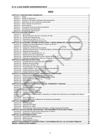 N.T.E. E.030 DISEÑO SISMORRESISTENTE
7
NDICE
CAPÍTULO I DISPOSICIONES GENERALES..............................................................................................................9
Artículo 1.- Objeto....................................................................................................................................................9
Artículo 2.- Ámbito de Aplicación.............................................................................................................................9
Artículo 3.- Filosofía y Principios del Diseño Sismorresistente ................................................................................9
Artículo 4.- Aprobación de otros sistemas estructurales..........................................................................................9
Artículo 5.- Otras medidas de prevención................................................................................................................9
Artículo 6.- Nomenclatura ........................................................................................................................................9
Artículo 7.- Concepción Estructural Sismorresistente............................................................................................ 10
Artículo 8.- Consideraciones Generales ................................................................................................................ 10
Artículo 9.- Presentación del Proyecto................................................................................................................... 11
CAPÍTULO II PELIGRO SÍSMICO.............................................................................................................................. 12
Artículo 10.- Zonificación ....................................................................................................................................... 12
Artículo 11.- Microzonificación Sísmica y Estudios de Sitio................................................................................... 13
Artículo 12.- Condiciones Geotécnicas.................................................................................................................. 13
Artículo 13.- Parámetros de Sitio (S, TP y TL)....................................................................................................... 16
Artículo 14.- Factor de Amplificación Sísmica (C).................................................................................................. 17
CAPÍTULO III CATEGORÍA, SISTEMA ESTRUCTURAL Y REGULARIDAD DE LAS EDIFICACIONES ................ 18
Artículo 15.- Categoría de las Edificaciones y Factor de Uso (U) .......................................................................... 18
Artículo 16.- Sistemas Estructurales...................................................................................................................... 19
Artículo 17.- Categoría y Sistemas Estructurales .................................................................................................. 20
Artículo 18.- Sistemas Estructurales y Coeficiente Básico de Reducción de las Fuerzas Sísmicas (R0).............. 20
Artículo 19.- Regularidad Estructural ..................................................................................................................... 21
Artículo 20.- Factores de Irregularidad (Ia , Ip ) ..................................................................................................... 21
Artículo 21.- Restricciones a la Irregularidad ......................................................................................................... 24
Artículo 22.- Coeficiente de Reducción de las Fuerzas Sísmicas, R ..................................................................... 24
Artículo 23.- Sistemas de Aislamiento Sísmico y Sistemas de Disipación de Energía .......................................... 24
CAPÍTULO IV ANÁLISIS ESTRUCTURAL ................................................................................................................ 25
Artículo 24.- Consideraciones Generales para el Análisis ..................................................................................... 25
Artículo 25.- Modelos para el Análisis.................................................................................................................... 25
Artículo 26.- Estimación del Peso (P) .................................................................................................................... 25
Artículo 27.- Procedimientos de Análisis Sísmico.................................................................................................. 25
Artículo 28.- Análisis Estático o de Fuerzas Estáticas Equivalentes...................................................................... 26
Artículo 29.- Análisis Dinámico Modal Espectral.................................................................................................... 28
Artículo 30.- Análisis Dinámico Tiempo - Historia.................................................................................................. 29
CAPÍTULO V REQUISITOS DE RIGIDEZ, RESISTENCIA Y DUCTILIDAD .............................................................. 31
Artículo 31.- Determinación de Desplazamientos Laterales .................................................................................. 31
Artículo 32.- Desplazamientos Laterales Relativos Admisibles ............................................................................. 31
Artículo 33.- Separación entre Edificios (s)............................................................................................................ 31
Artículo 34.- Redundancia ..................................................................................................................................... 31
Artículo 35.- Verificación de Resistencia Última .................................................................................................... 32
CAPÍTULO VI ELEMENTOS NO ESTRUCTURALES, APÉNDICES Y EQUIPOS .................................................... 33
Artículo 36.- Generalidades ................................................................................................................................... 33
Artículo 37.- Responsabilidad Profesional ............................................................................................................. 33
Artículo 38.- Fuerzas de Diseño ............................................................................................................................ 33
Artículo 39.- Fuerza Horizontal Mínima.................................................................................................................. 34
Artículo 40.- Fuerzas Sísmicas Verticales ............................................................................................................. 34
Artículo 41.- Elementos no Estructurales Localizados en la Base de la Estructura, por Debajo de la Base y
Cercos .................................................................................................................................................................... 34
Artículo 42.- Otras Estructuras............................................................................................................................... 34
Artículo 43.- Diseño Utilizando el Método de los Esfuerzos Admisibles ................................................................ 34
CAPÍTULO VII CIMENTACIONES.............................................................................................................................. 35
Artículo 44.- Generalidades ................................................................................................................................... 35
Artículo 45.- Capacidad Portante........................................................................................................................... 35
Artículo 46.- Momento de Volteo ........................................................................................................................... 35
Artículo 47.- Cimentaciones Sobre Suelos Flexibles o de Baja Capacidad Portante............................................. 35
CAPÍTULO VIII EVALUACIÓN, REPARACIÓN Y REFORZAMIENTO DE ESTRUCTURAS.................................... 36
Artículo 48.- Evaluación de Estructuras Después de un Sismo............................................................................. 36
Artículo 49.- Reparación y Reforzamiento ............................................................................................................. 36
CAPÍTULO IX INSTRUMENTACIÓN.......................................................................................................................... 37
Artículo 50.- Estaciones Acelerométricas .............................................................................................................. 37
Artículo 52.- Mantenimiento................................................................................................................................... 37
Artículo 53.- Disponibilidad de Datos..................................................................................................................... 37
ANEXO I PROCEDIMIENTO SUGERIDO PARA LA DETERMINACIÓN DE LAS ACCIONES SÍSMICAS .............. 38
ANEXO II ZONIFICACIÓN SÍSMICA .......................................................................................................................... 42
 