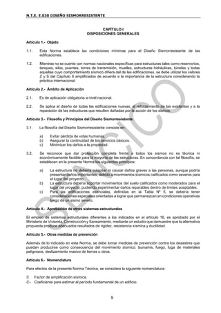 N.T.E. E.030 DISEÑO SISMORRESISTENTE
9
CAPÍTULO I
DISPOSICIONES GENERALES
Artículo 1.- Objeto
1.1. Esta Norma establece las condiciones mínimas para el Diseño Sismorresistente de las
edificaciones.
1.2. Mientras no se cuente con normas nacionales específicas para estructuras tales como reservorios,
tanques, silos, puentes, torres de transmisión, muelles, estructuras hidráulicas, túneles y todas
aquellas cuyo comportamiento sísmico difiera del de las edificaciones, se debe utilizar los valores
Z y S del Capítulo II amplificados de acuerdo a la importancia de la estructura considerando la
práctica internacional.
Artículo 2.- Ámbito de Aplicación
2.1. Es de aplicación obligatoria a nivel nacional.
2.2. Se aplica al diseño de todas las edificaciones nuevas, al reforzamiento de las existentes y a la
reparación de las estructuras que resulten dañadas por la acción de los sismos.
Artículo 3.- Filosofía y Principios del Diseño Sismorresistente
3.1. La filosofía del Diseño Sismorresistente consiste en:
a) Evitar pérdida de vidas humanas.
b) Asegurar la continuidad de los servicios básicos.
c) Minimizar los daños a la propiedad.
3.2. Se reconoce que dar protección completa frente a todos los sismos no es técnica ni
económicamente factible para la mayoría de las estructuras. En concordancia con tal filosofía, se
establecen en la presente Norma los siguientes principios:
a) La estructura no debería colapsar ni causar daños graves a las personas, aunque podría
presentar daños importantes, debido a movimientos sísmicos calificados como severos para
el lugar del proyecto.
b) La estructura debería soportar movimientos del suelo calificados como moderados para el
lugar del proyecto, pudiendo experimentar daños reparables dentro de límites aceptables.
c) Para las edificaciones esenciales, definidas en la Tabla Nº 5, se debería tener
consideraciones especiales orientadas a lograr que permanezcan en condiciones operativas
luego de un sismo severo.
Artículo 4.- Aprobación de otros sistemas estructurales
El empleo de sistemas estructurales diferentes a los indicados en el artículo 16, es aprobado por el
Ministerio de Vivienda, Construcción y Saneamiento, mediante un estudio que demuestre que la alternativa
propuesta produce adecuados resultados de rigidez, resistencia sísmica y ductilidad.
Artículo 5.- Otras medidas de prevención
Además de lo indicado en esta Norma, se debe tomar medidas de prevención contra los desastres que
puedan producirse como consecuencia del movimiento sísmico: tsunamis, fuego, fuga de materiales
peligrosos, deslizamiento masivo de tierras u otros.
Artículo 6.- Nomenclatura
Para efectos de la presente Norma Técnica, se considera la siguiente nomenclatura:
C Factor de amplificación sísmica.
CT Coeficiente para estimar el período fundamental de un edificio.
 