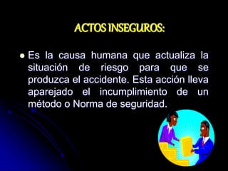 ACTOS INSEGUROS:
 Es la causa humana que actualiza la
situación de riesgo para que se
produzca el accidente. Esta acción lleva
aparejado el incumplimiento de un
método o Norma de seguridad.
 
