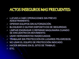 ACTOS INSEGUROS MAS FRECUENTES:
 LLEVAR A CABO OPERACIONES SIN PREVIO
ADIESTRAMIENTO.
 OPERAR EQUIPOS SIN AUTORIZACIÓN.
 BLOQUEAR O QUITAR DISPOSITIVOS DE SEGURIDAD.
 LIMPIAR ENGRASAR O REPARAR MAQUINARIA CUANDO
SE ENCUENTRA EN MOVIMIENTO.
 USAR HERRAMIENTAS INADECUADAS.
 TRABAJAR SIN PROTECCIÓN EN LUGARES PELIGROSOS.
 NO USAR EL EQUIPO DE PROTECCIÓN INDICADO.
 HACER BROMAS EN EL SITIO DE TRABAJO.
 ETC.
 