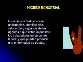 Es la ciencia dedicada a la
anticipación, identificación,
valoración y vigilancia de los
agentes a que están expuestos
los trabajadores en su centro
laboral y que pueden producir
una enfermedad de trabajo.
HIGIENE INDUSTRIAL
 