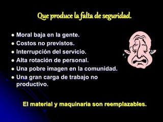 Que produce la falta de seguridad.
 Moral baja en la gente.
 Costos no previstos.
 Interrupción del servicio.
 Alta rotación de personal.
 Una pobre imagen en la comunidad.
 Una gran carga de trabajo no
productivo.
El material y maquinaria son reemplazables.
 