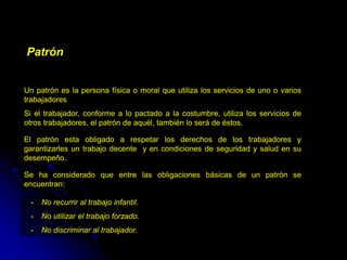 Patrón
Un patrón es la persona física o moral que utiliza los servicios de uno o varios
trabajadores
Si el trabajador, conforme a lo pactado a la costumbre, utiliza los servicios de
otros trabajadores, el patrón de aquél, también lo será de éstos.
El patrón esta obligado a respetar los derechos de los trabajadores y
garantizarles un trabajo decente y en condiciones de seguridad y salud en su
desempeño.
Se ha considerado que entre las obligaciones básicas de un patrón se
encuentran:
- No recurrir al trabajo infantil.
- No utilizar el trabajo forzado.
- No discriminar al trabajador.
 