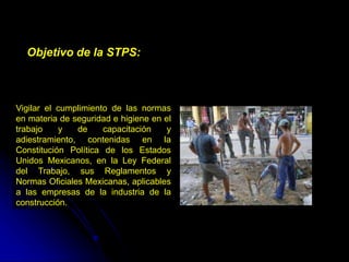 Vigilar el cumplimiento de las normas
en materia de seguridad e higiene en el
trabajo y de capacitación y
adiestramiento, contenidas en la
Constitución Política de los Estados
Unidos Mexicanos, en la Ley Federal
del Trabajo, sus Reglamentos y
Normas Oficiales Mexicanas, aplicables
a las empresas de la industria de la
construcción.
Objetivo de la STPS:
 