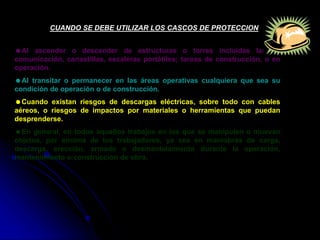 CUANDO SE DEBE UTILIZAR LOS CASCOS DE PROTECCION
Al ascender o descender de estructuras o torres incluidas las de
comunicación, canastillas, escaleras portátiles; tareas de construcción, o en
operación.
Al transitar o permanecer en las áreas operativas cualquiera que sea su
condición de operación o de construcción.
Cuando existan riesgos de descargas eléctricas, sobre todo con cables
aéreos, o riesgos de impactos por materiales o herramientas que puedan
desprenderse.
En general, en todos aquellos trabajos en los que se manipulen o muevan
objetos, por encima de los trabajadores, ya sea en maniobras de carga,
descarga, erección, armado o desmantelamiento durante la operación,
mantenimiento o construcción de obra.
 
