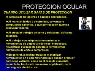 PROTECCION OCULAR
CUANDO UTILIZAR GAFAS DE PROTECCION
 Al trabajar en tableros o equipos energizados.
Al manejar ácidos o electrolitos, solventes o
compuestos calientes, o que por reacción química
producen vapores.
Al efectuar trabajos de corte y soldadura, así como
estañado.
Al trabajar con máquinas-herramientas o
herramientas de potencia eléctricas, hidráulicas,
neumáticas o a base de pólvora o herramientas
hidráulicas de corte o compresión.
En general, al realizar trabajos o al utilizar
herramientas en o con materiales que puedan producir
partículas volantes, como en el caso de cincelado,
esmerilado, fracturado con marro, sopleteado, corte
con segueta eléctrica, etc.
 