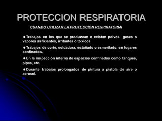 PROTECCION RESPIRATORIA
CUANDO UTILIZAR LA PROTECCION RESPIRATORIA
Trabajos en los que se produzcan o existan polvos, gases o
vapores asfixiantes, irritantes o tóxicos.
Trabajos de corte, soldadura, estañado o esmerilado, en lugares
confinados.
En la inspección interna de espacios confinados como tanques,
pipas, etc.
Durante trabajos prolongados de pintura a pistola de aire o
aerosol.
 