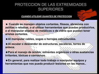 PROTECCION DE LAS EXTREMIDADES
SUPERIORES
CUANDO UTILIZAR GUANTES DE PROTECCION
 Cuando se manejen objetos cortantes, filosos, abrasivos con
astillas o rebabas, o al utilizar herramientas que puedan producirlos,
o al manipular objetos de metálicos o de vidrio que puedan tener
aristas cortantes.
Al manipular cables, sogas o herrajes estructurales.
Al escalar o descender de estructuras, escaleras, torres de
antena.
Para el manejo de ácidos, solventes orgánicos u otras sustancias
irritantes, tóxicas o corrosivas.
En general, para realizar todo trabajo o manipular equipos y
herramientas que nos pueda producir lesiones en las manos..
 