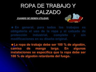  En general, para todos los trabajos es
obligatorio el uso de la ropa y el calzado de
protección industrial, completo y sin
modificaciones en su diseño original.
La ropa de trabajo debe ser 100 % de algodón,
camisa de manga larga. En algunas
instalaciones se especifica que la ropa debe ser
100 % de algodón retardante del fuego.
ROPA DE TRABAJO Y
CALZADO
CUANDO SE DEBEN UTILIZAR:
 