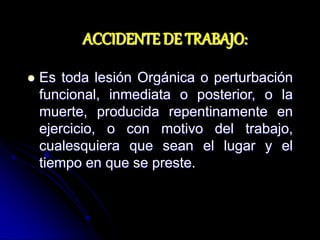 ACCIDENTE DE TRABAJO:
 Es toda lesión Orgánica o perturbación
funcional, inmediata o posterior, o la
muerte, producida repentinamente en
ejercicio, o con motivo del trabajo,
cualesquiera que sean el lugar y el
tiempo en que se preste.
 