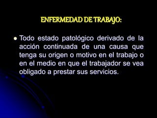 ENFERMEDAD DE TRABAJO:
 Todo estado patológico derivado de la
acción continuada de una causa que
tenga su origen o motivo en el trabajo o
en el medio en que el trabajador se vea
obligado a prestar sus servicios.
 