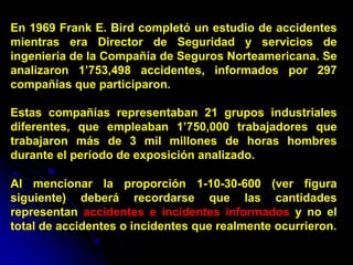 En 1969 Frank E. Bird completó un estudio de accidentes
mientras era Director de Seguridad y servicios de
ingeniería de la Compañía de Seguros Norteamericana. Se
analizaron 1’753,498 accidentes, informados por 297
compañías que participaron.
Estas compañías representaban 21 grupos industriales
diferentes, que empleaban 1’750,000 trabajadores que
trabajaron más de 3 mil millones de horas hombres
durante el período de exposición analizado.
Al mencionar la proporción 1-10-30-600 (ver figura
siguiente) deberá recordarse que las cantidades
representan accidentes e incidentes informados y no el
total de accidentes o incidentes que realmente ocurrieron.
 