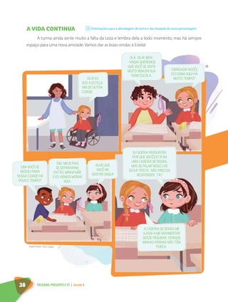 A VIDA CONTINUA
A turma ainda sente muito a falta da Leza e lembra dela a todo momento, mas há sempre
espaço para uma nova amizade. Vamos dar as boas-vindas à Estela!
Orientações para a abordagem do tema e da chegada da nova personagem.
11
OLÁ! EU
SOU A ESTELA.
VIM DE OUTRA
CIDADE.
EU QUERIA PERGUNTAR
POR QUE VOCÊ ESTÁ EM
UMA CADEIRA DE RODAS.
MAS SE FALAR NISSO LHE
DEIXA TRISTE, NÃO PRECISA
RESPONDER, TÁ?
A CADEIRA DE RODAS ME
AJUDA A ME MOVIMENTAR
DESDE PEQUENA, PORQUE
MINHAS PERNAS NÃO TÊM
FORÇA.
OLÁ, SEJA BEM-
-VINDA! QUEREMOS
QUE VOCÊ SE SINTA
MUITO BEM EM SUA
NOVA ESCOLA.
OBRIGADA! VOCÊS
ESTUDAM AQUI HÁ
MUITO TEMPO?
ACHO QUE
VOCÊ VAI
GOSTAR DAQUI!
SIM. MEUS PAIS
SE SEPARARAM.
ENTÃO, MINHA MÃE
E EU VIEMOS MORAR
AQUI.
SIM! VOCÊ SE
MUDOU PARA
NOSSA CIDADE HÁ
POUCO TEMPO?
Dayane Raven. 2016. Digital.
38 PASSADO, PRESENTE E FÉ | VOLUME 4
 