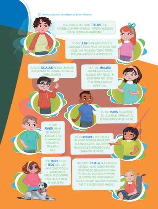 Orientações para a abordagem do Ensino Religioso.
1
OLÁ, AMIGOS! MEU NOME É FELIPE. SOU
EVANGÉLICO. EM MINHA IGREJA, APRENDI QUE DEUS
É O PAI DE TODA A HUMANIDADE.
EU SOU O SIKULUME! NÓS DA UMBANDA
ACREDITAMOS NO GRANDE PAI, QUE SE
CHAMA OLORUM.
EVA
O
Ori
r en
en
n
nta
taçõ
ç es p
1
CHAMA OLORUM.
SOU DULCE E ESTE
É TECO, MEU CÃO-
-GUIA. SOU CATÓLICA
E, QUANDO VOU À
IGREJA, REZO SEMPRE
PARA DEUS, A QUEM
CHAMO DE PAI.
CHAMO
EU SOU POTIRA E PERTENÇO A
UM GRUPO INDÍGENA BRASILEIRO.
EM MINHA ALDEIA, OS LÍDERES
RELIGIOSOS E CURANDEIROS SÃO
CHAMADOS DE PAJÉS.
O A
IRO.
ES
S
S
S
S
S
S
S
S
S
S
S
S
S
S
S
S
S
S
S
S
SÃO
MEU NOME É ESTELA, QUE SIGNIFICA
ESTRELA. MORO COM MINHA MÃE
E NOS FINS DE SEMANA VISITO MEU
PAI. QUANDO ELES SE SEPARARAM,
DECIDIRAM QUE EU MUDARIA DE
ESCOLA. SEI QUE AQUI VOU APRENDER
MUITO E FAZER NOVOS AMIGOS!
OI, SOU
ABNER. MINHA
RELIGIÃO É O
JUDAÍSMO E, NA
SINAGOGA QUE
FREQUENTO,
ORAMOS A
DEUS.
EU SOU YUREM! FAÇO PARTE
DO ISLAMISMO. CHAMAMOS O
NOSSO GRANDE PAI DE ALLAH.
OLÁ, SOU MANJARI!
NA MINHA RELIGIÃO, O
BUDISMO, NÃO TEMOS UM
DEUS. PARA NÓS, BUDA
É UM GRANDE MESTRE
ESPIRITUAL.
EU SOU LEZA E MINHA RELIGIÃO É O
CANDOMBLÉ. ESTOU FELIZ POR ESTAR COM
VOCÊS, MAS AO MESMO TEMPO TRISTE,
POIS MINHA AVÓ ESTÁ MUITO DOENTE.
Dayane
Raven.
2016.
Digital.
 