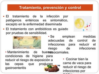 Tratamiento, prevención y control
 El tratamiento de la infección por
patógenos entéricos es sintomático,
excepto en la enfermedad diseminada
 El tratamiento con antibióticos es guiado
por pruebas de sensibilidad.
• Se emplean medidas
adecuadas de control de
infecciones para reducir el
riesgo de infecciones
nosocomiales.
• Mantenimiento de buenas
condiciones de higiene para
reducir el riesgo de exposición a
las cepas que producen
gastroenteritis
• Cocinar bien la
carne de vaca para
reducir el riesgo de
infecciones por
 