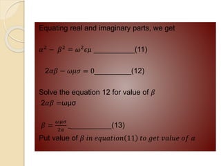 Equating real and imaginary parts, we get
𝛼2
− 𝛽2
= 𝜔2
𝜖𝜇 __________(11)
2𝛼𝛽 − 𝜔𝜇𝜎 = 0_________(12)
Solve the equation 12 for value of 𝛽
2𝛼𝛽 =ωμσ
𝛽 =
𝜔𝜇𝜎
2𝛼
___________(13)
Put value of 𝛽 𝑖𝑛 𝑒𝑞𝑢𝑎𝑡𝑖𝑜𝑛 11 𝑡𝑜 𝑔𝑒𝑡 𝑣𝑎𝑙𝑢𝑒 𝑜𝑓 𝛼
 
