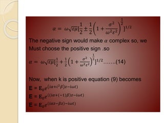 𝛼 = 𝜔 𝜀𝜇[
1
2
±
1
2
1 +
𝜎2
𝜔2𝜀2
1
2
]1/2
The negative sign would make 𝛼 complex so, we
Must choose the positive sign .so
𝛼 = 𝜔 𝜀𝜇[
1
2
+
1
2
1 +
𝜎2
𝜔2𝜀2
1
2
]1/2…….(14)
Now, when k is positive equation (9) becomes
E = 𝐄0𝑒 𝑖𝛼+𝑖2𝛽 𝑧−𝑖𝜔𝑡)
E = 𝐄0𝑒 (𝑖𝛼+(−1)𝛽 𝑧−𝑖𝜔𝑡)
E = 𝐄0𝑒 𝑖𝛼𝑧−𝛽𝑧 −𝑖𝜔𝑡)
 