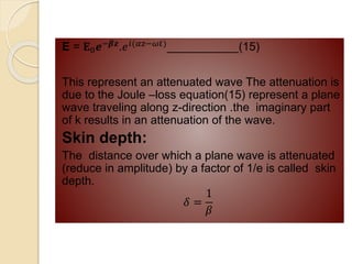 E = 𝐄0𝒆−𝜷𝒛
.𝑒𝑖(𝛼𝑧−𝜔𝑡)
___________(15)
This represent an attenuated wave The attenuation is
due to the Joule –loss equation(15) represent a plane
wave traveling along z-direction .the imaginary part
of k results in an attenuation of the wave.
Skin depth:
The distance over which a plane wave is attenuated
(reduce in amplitude) by a factor of 1/e is called skin
depth.
𝛿 =
1
𝛽
 