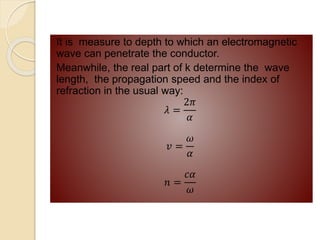 It is measure to depth to which an electromagnetic
wave can penetrate the conductor.
Meanwhile, the real part of k determine the wave
length, the propagation speed and the index of
refraction in the usual way:
𝜆 =
2𝜋
𝛼
𝑣 =
𝜔
𝛼
𝑛 =
𝑐𝛼
𝜔
 