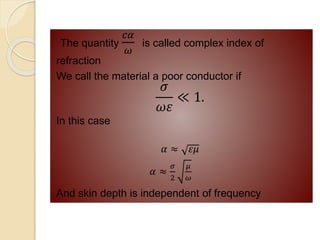 The quantity
𝑐𝛼
𝜔
is called complex index of
refraction
We call the material a poor conductor if
𝜎
𝜔𝜀
≪ 1.
In this case
𝛼 ≈ 𝜀𝜇
𝛼 ≈
𝜎
2
𝜇
𝜔
And skin depth is independent of frequency
 