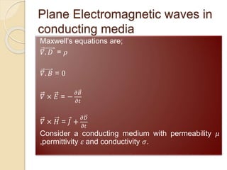 Plane Electromagnetic waves in
conducting media
Maxwell’s equations are;
𝛻. 𝐷 = 𝜌
𝛻. 𝐵 = 0
𝛻 × 𝐸 = −
𝜕𝐵
𝜕𝑡
𝛻 × 𝐻 = 𝐽 +
𝜕𝐷
𝜕𝑡
Consider a conducting medium with permeability 𝜇
,permittivity 𝜀 and conductivity 𝜎.
 