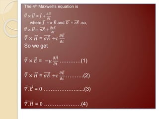 The 4th Maxwell’s equation is
𝛻 × 𝐻 = 𝐽 +
𝜕𝐷
𝜕𝑡
where 𝐽 = 𝜎 𝐸 and 𝐷 = 𝜀𝐸 .so,
𝛻 × 𝐻 = 𝜎𝐸 +
𝜕𝜀𝐸
𝜕𝑡
𝛻 × 𝐻 = 𝜎𝐸 +𝜀
𝜕𝐸
𝜕𝑡
So we get
𝛻 × 𝐸 = −𝜇
𝜕𝐻
𝜕𝑡
…………(1)
𝛻 × 𝐻 = 𝜎𝐸 +𝜀
𝜕𝐸
𝜕𝑡
……….(2)
𝛻. 𝐸 = 0 ………………......(3)
𝛻. 𝐻 = 0 …………………(4)
 