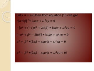 Let k = 𝛼 +iβ.then from equation (10) we get
−[𝛼+i β] 2
+ i𝜔𝜇𝜎 + 𝜔2𝜖𝜇 = 0
− 𝛼2 + −1 𝛽2 + 2iα𝛽 + i𝜔𝜇𝜎 + 𝜔2𝜖𝜇 = 0
−𝛼2 + 𝛽2 − 2iα𝛽 + i𝜔𝜇𝜎 + 𝜔2𝜖𝜇 = 0
𝛼2 + 𝛽2 +(2𝛼𝛽 − 𝜔𝜇𝜎)𝑖 − 𝜔2𝜖𝜇 = 0
𝛼2
− 𝛽2
+(2𝛼𝛽 − 𝜔𝜇𝜎)𝑖 = 𝜔2
𝜖𝜇 + 0𝑖
 