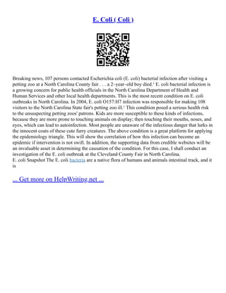 E. Coli ( Coli )
Breaking news, 107 persons contacted Escherichia coli (E. coli) bacterial infection after visiting a
petting zoo at a North Carolina County fair . . . a 2–year–old boy died.¹ E. coli bacterial infection is
a growing concern for public health officials in the North Carolina Department of Health and
Human Services and other local health departments. This is the most recent condition on E. coli
outbreaks in North Carolina. In 2004, E. coli O157:H7 infection was responsible for making 108
visitors to the North Carolina State fair's petting zoo ill.¹ This condition posed a serious health risk
to the unsuspecting petting zoos' patrons. Kids are more susceptible to these kinds of infections,
because they are more prone to touching animals on display; then touching their mouths, noses, and
eyes, which can lead to autoinfection. Most people are unaware of the infectious danger that lurks in
the innocent coats of these cute furry creatures. The above condition is a great platform for applying
the epidemiology triangle. This will show the correlation of how this infection can become an
epidemic if intervention is not swift. In addition, the supporting data from credible websites will be
an invaluable asset in determining the causation of the condition. For this case, I shall conduct an
investigation of the E. coli outbreak at the Cleveland County Fair in North Carolina.
E. coli Snapshot The E. coli bacteria are a native flora of humans and animals intestinal track, and it
is
... Get more on HelpWriting.net ...
 