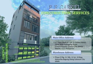 • 2nd Floor Block 37, Lot 22 Golden Wood
HOA/ 002E Kamagong Street
Commonwealth Quezon City. Metro
Manila, 1121 Philippines
Main Office Address:
• Phase 9 Pkg. 3-C Blk. 12 lot. 19 Brgy.
Maharlika Bagong Silang Caloocan City
MMN
Warehouse Address:
CONTACT
INFORMATION
Smart:
+63 949 3197732/ 908 7225377
Globe:
+63 995 4675364 / 956 8444325
Email address :
efgabriel.constructionservices@gmail.com
junagabriel.efg@gmail.com erwinflores.gabriel@gmail.com
 