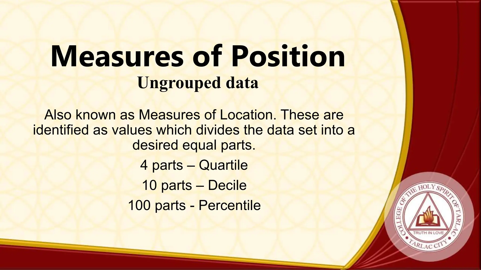 Measures of Position
Ungrouped data
Also known as Measures of Location. These are
identified as values which divides the data set into a
desired equal parts.
4 parts – Quartile
10 parts – Decile
100 parts - Percentile
 