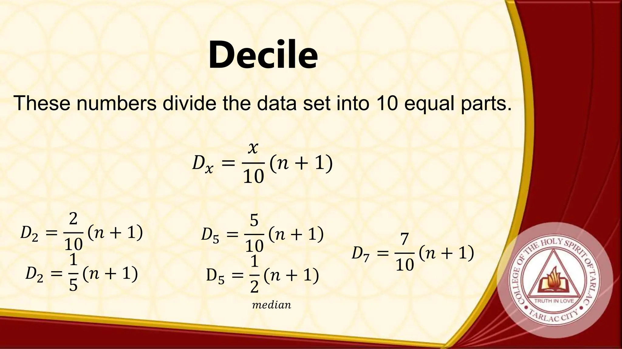 Decile
These numbers divide the data set into 10 equal parts.
𝐷𝑥 =
𝑥
10
(𝑛 + 1)
𝐷2 =
2
10
𝑛 + 1
𝐷2 =
1
5
(𝑛 + 1)
𝐷5 =
5
10
𝑛 + 1
D5 =
1
2
(𝑛 + 1)
𝑚𝑒𝑑𝑖𝑎𝑛
𝐷7 =
7
10
𝑛 + 1
 
