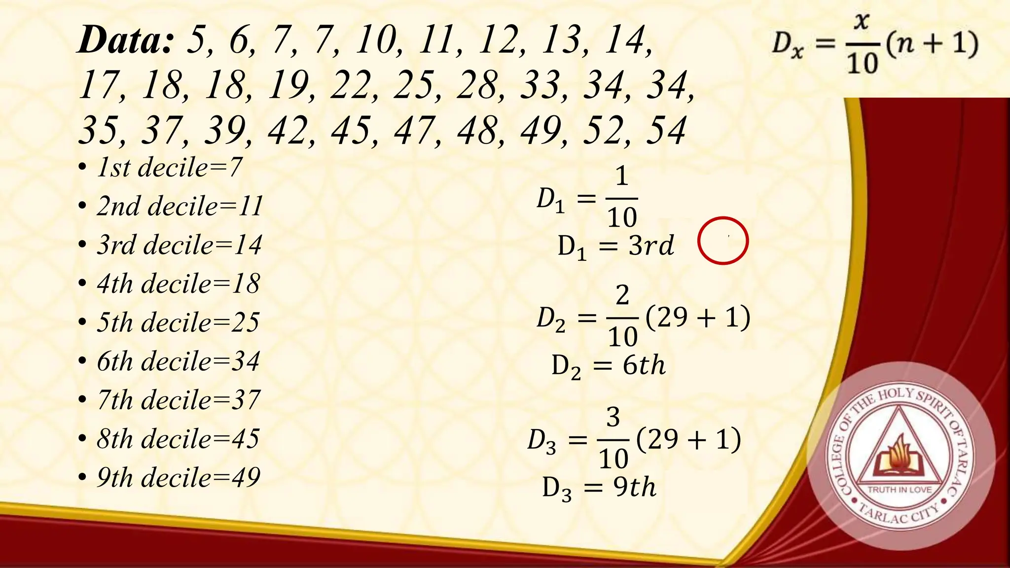Data: 5, 6, 7, 7, 10, 11, 12, 13, 14,
17, 18, 18, 19, 22, 25, 28, 33, 34, 34,
35, 37, 39, 42, 45, 47, 48, 49, 52, 54
• 1st decile=7
• 2nd decile=11
• 3rd decile=14
• 4th decile=18
• 5th decile=25
• 6th decile=34
• 7th decile=37
• 8th decile=45
• 9th decile=49
𝐷1 =
1
10
29 + 1
D1 = 3𝑟𝑑 = 7
𝐷2 =
2
10
29 + 1
D2 = 6𝑡ℎ = 11
𝐷3 =
3
10
29 + 1
D3 = 9𝑡ℎ = 14
 