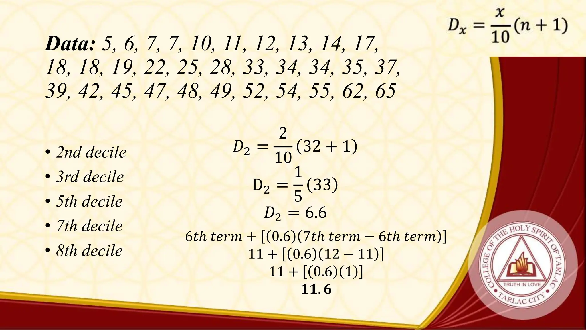 Data: 5, 6, 7, 7, 10, 11, 12, 13, 14, 17,
18, 18, 19, 22, 25, 28, 33, 34, 34, 35, 37,
39, 42, 45, 47, 48, 49, 52, 54, 55, 62, 65
• 2nd decile
• 3rd decile
• 5th decile
• 7th decile
• 8th decile
𝐷2 =
2
10
32 + 1
D2 =
1
5
33
𝐷2 = 6.6
6𝑡ℎ 𝑡𝑒𝑟𝑚 + 0.6 7𝑡ℎ 𝑡𝑒𝑟𝑚 − 6𝑡ℎ 𝑡𝑒𝑟𝑚
11 + 0.6 12 − 11
11 + 0.6 1
𝟏𝟏. 𝟔
 
