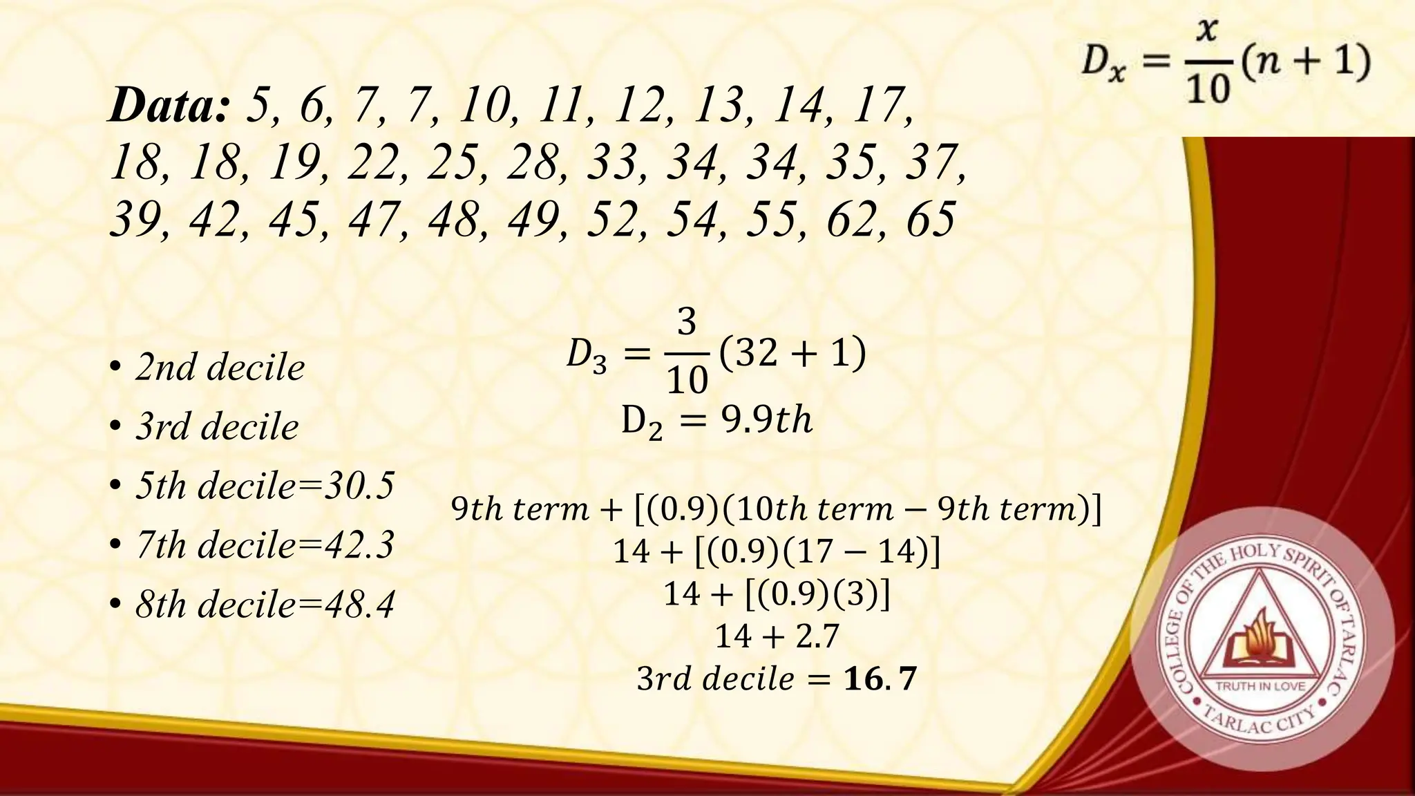 Data: 5, 6, 7, 7, 10, 11, 12, 13, 14, 17,
18, 18, 19, 22, 25, 28, 33, 34, 34, 35, 37,
39, 42, 45, 47, 48, 49, 52, 54, 55, 62, 65
• 2nd decile
• 3rd decile
• 5th decile=30.5
• 7th decile=42.3
• 8th decile=48.4
𝐷3 =
3
10
32 + 1
D2 = 9.9𝑡ℎ
9𝑡ℎ 𝑡𝑒𝑟𝑚 + 0.9 10𝑡ℎ 𝑡𝑒𝑟𝑚 − 9𝑡ℎ 𝑡𝑒𝑟𝑚
14 + 0.9 17 − 14
14 + 0.9 3
14 + 2.7
3𝑟𝑑 𝑑𝑒𝑐𝑖𝑙𝑒 = 𝟏𝟔. 𝟕
 