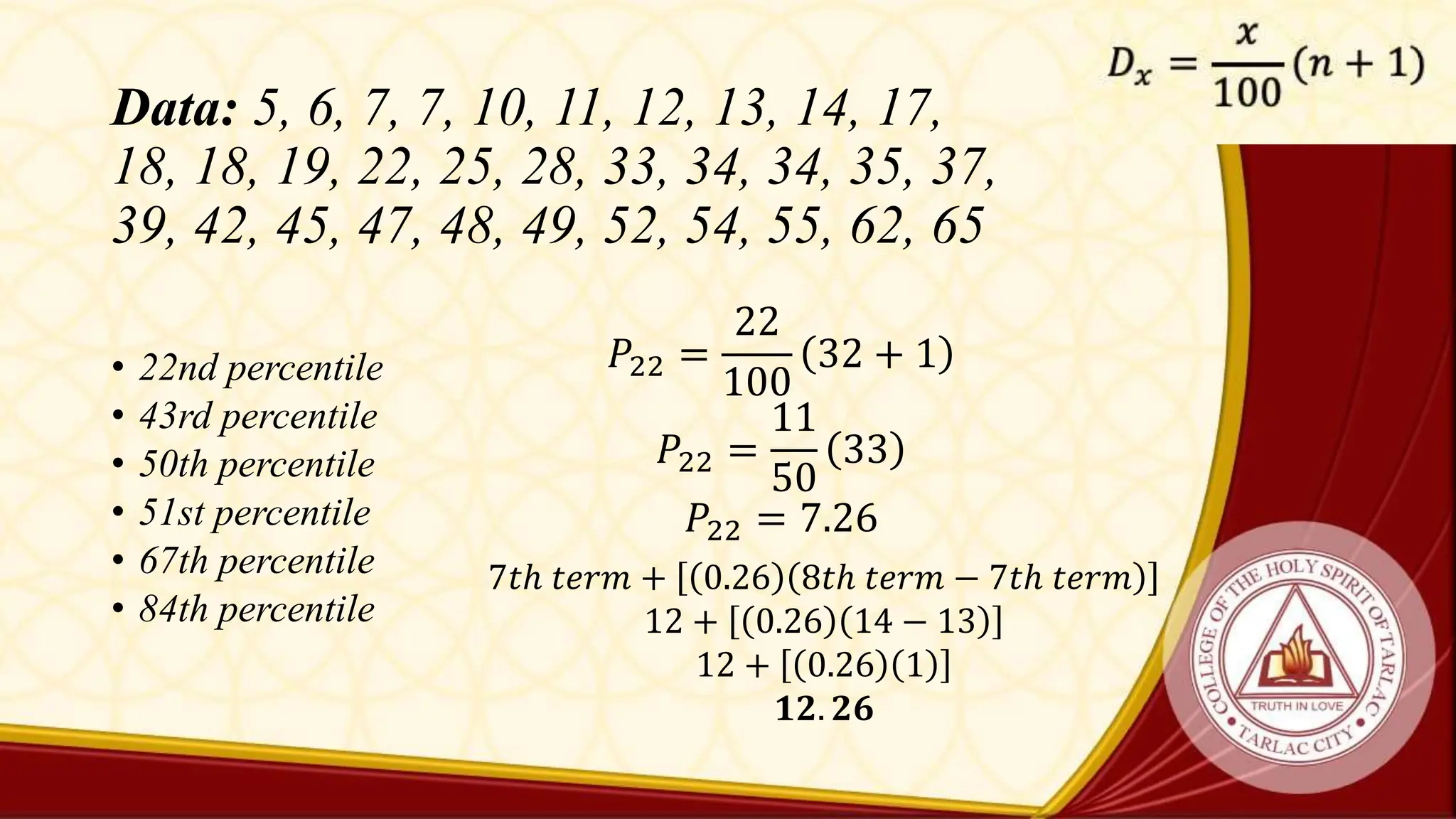 Data: 5, 6, 7, 7, 10, 11, 12, 13, 14, 17,
18, 18, 19, 22, 25, 28, 33, 34, 34, 35, 37,
39, 42, 45, 47, 48, 49, 52, 54, 55, 62, 65
• 22nd percentile
• 43rd percentile
• 50th percentile
• 51st percentile
• 67th percentile
• 84th percentile
𝑃22 =
22
100
32 + 1
𝑃22 =
11
50
33
𝑃22 = 7.26
7𝑡ℎ 𝑡𝑒𝑟𝑚 + 0.26 8𝑡ℎ 𝑡𝑒𝑟𝑚 − 7𝑡ℎ 𝑡𝑒𝑟𝑚
12 + 0.26 14 − 13
12 + 0.26 1
𝟏𝟐. 𝟐𝟔
 