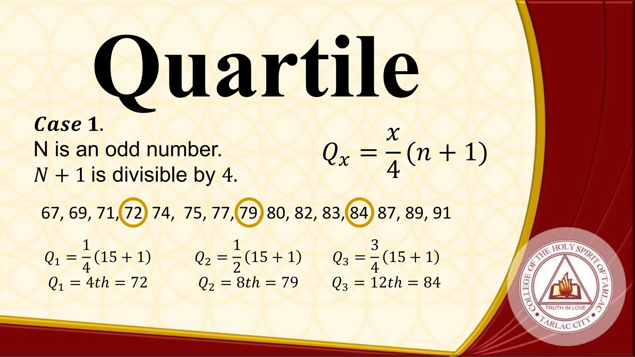 Quartile
𝑄𝑥 =
𝑥
4
(𝑛 + 1)
𝑪𝒂𝒔𝒆 𝟏.
N is an odd number.
𝑁 + 1 is divisible by 4.
67, 69, 71, 72, 74, 75, 77, 79, 80, 82, 83, 84, 87, 89, 91
𝑄1 =
1
4
15 + 1
𝑄1 = 4𝑡ℎ = 72
𝑄2 =
1
2
15 + 1
𝑄2 = 8𝑡ℎ = 79
𝑄3 =
3
4
15 + 1
𝑄3 = 12𝑡ℎ = 84
 