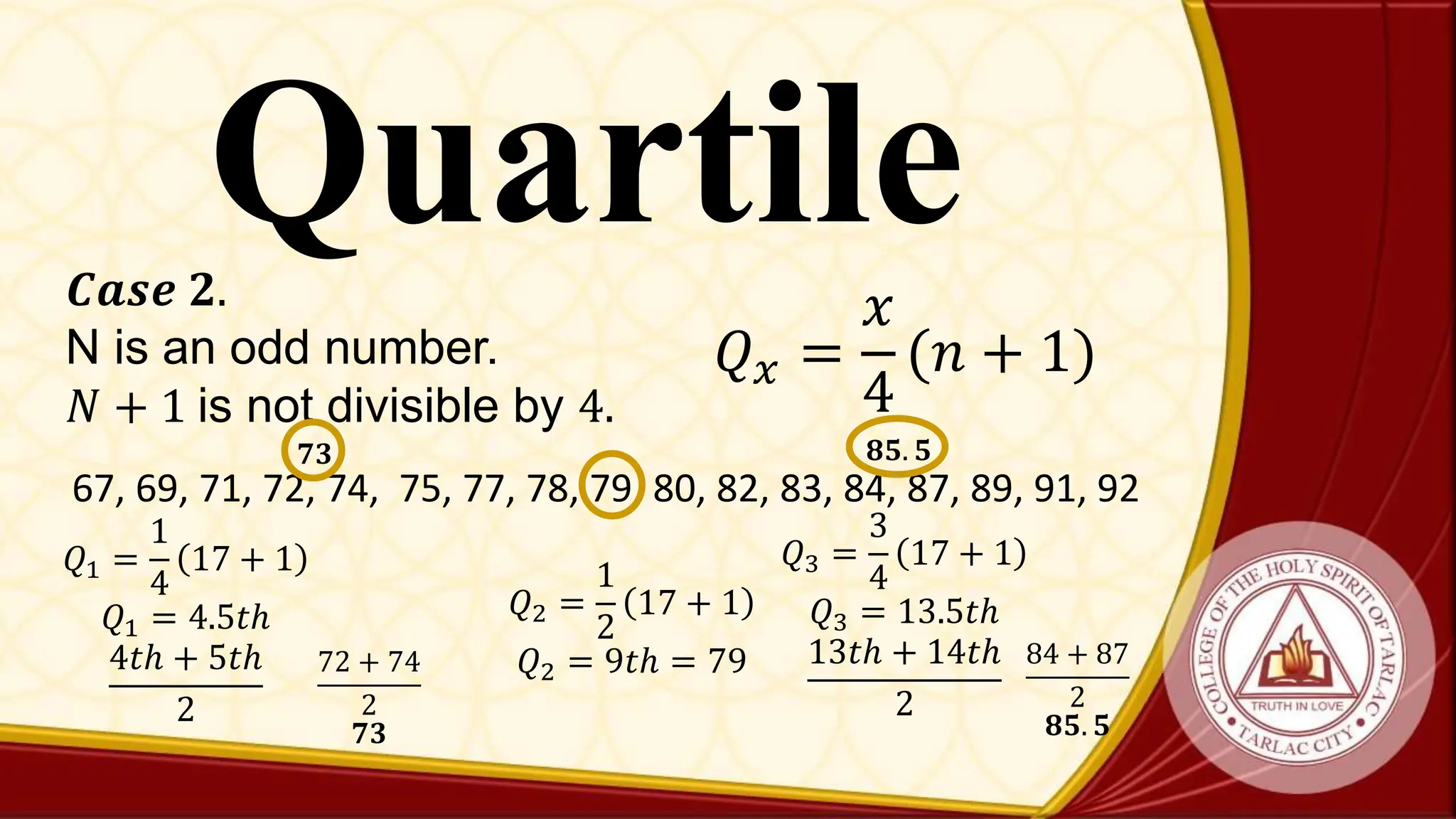Quartile
𝑄𝑥 =
𝑥
4
(𝑛 + 1)
𝑪𝒂𝒔𝒆 𝟐.
N is an odd number.
𝑁 + 1 is not divisible by 4.
67, 69, 71, 72, 74, 75, 77, 78, 79, 80, 82, 83, 84, 87, 89, 91, 92
𝑄1 =
1
4
17 + 1
𝑄1 = 4.5𝑡ℎ
4𝑡ℎ + 5𝑡ℎ
2
72 + 74
2
𝟕𝟑
𝟕𝟑
𝑄2 =
1
2
17 + 1
𝑄2 = 9𝑡ℎ = 79
𝑄3 =
3
4
17 + 1
𝑄3 = 13.5𝑡ℎ
13𝑡ℎ + 14𝑡ℎ
2
84 + 87
2
𝟖𝟓. 𝟓
𝟖𝟓. 𝟓
 