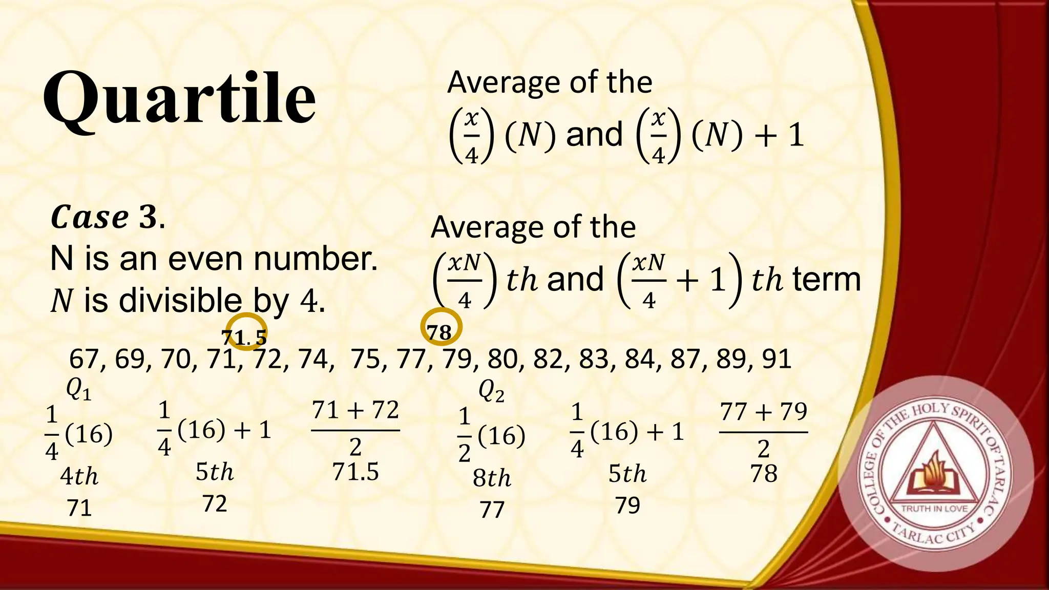 Quartile
Average of the
𝑥𝑁
4
𝑡ℎ and
𝑥𝑁
4
+ 1 𝑡ℎ term
𝑪𝒂𝒔𝒆 𝟑.
N is an even number.
𝑁 is divisible by 4.
67, 69, 70, 71, 72, 74, 75, 77, 79, 80, 82, 83, 84, 87, 89, 91
𝑄1
1
4
16
4𝑡ℎ
71
𝟕𝟏. 𝟓
1
4
16 + 1
5𝑡ℎ
72
71 + 72
2
71.5
𝑄2
1
2
16
8𝑡ℎ
77
1
4
16 + 1
5𝑡ℎ
79
77 + 79
2
78
𝟕𝟖
Average of the
𝑥
4
(𝑁) and
𝑥
4
𝑁 + 1
 