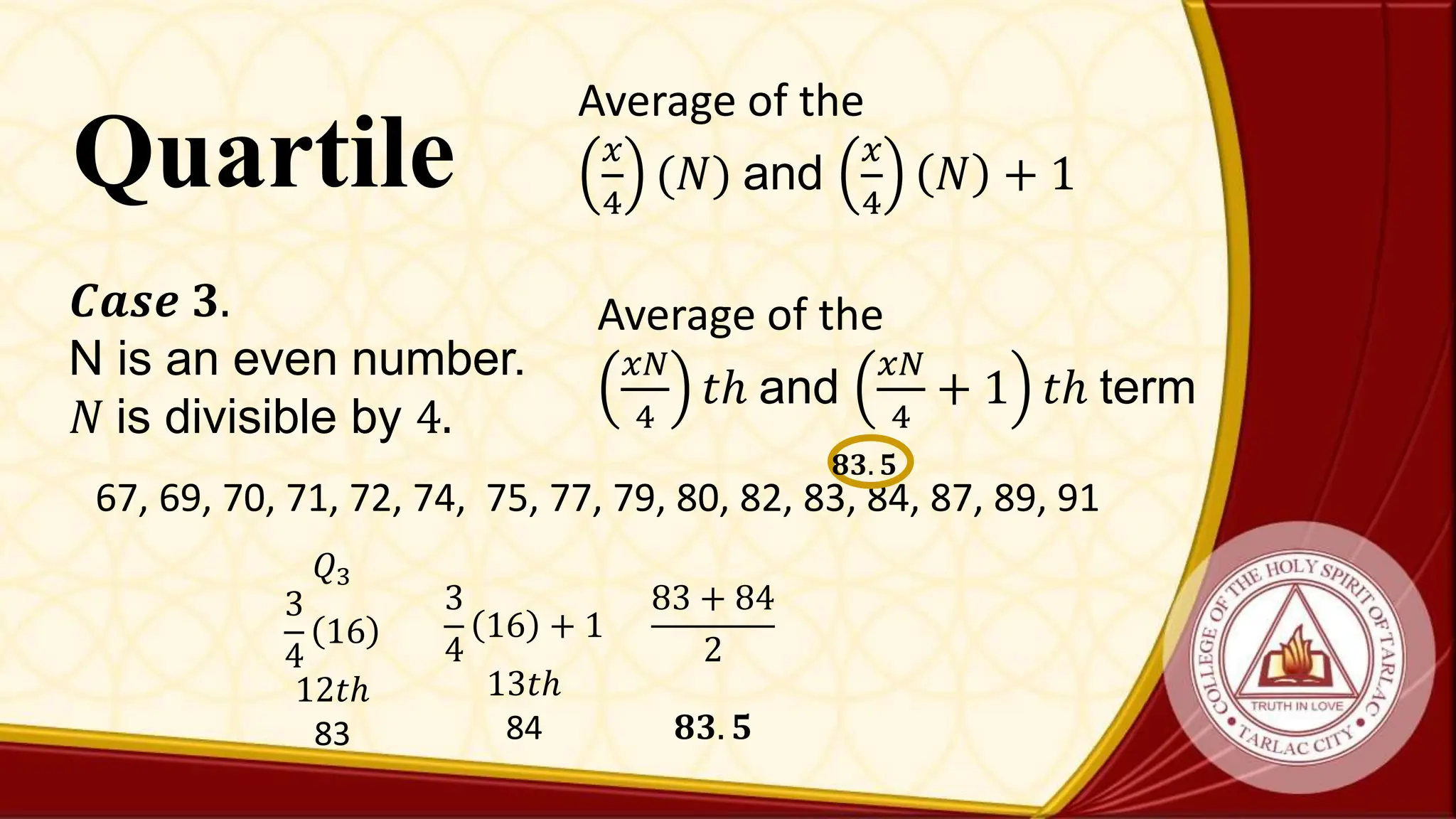 Quartile
Average of the
𝑥𝑁
4
𝑡ℎ and
𝑥𝑁
4
+ 1 𝑡ℎ term
𝑪𝒂𝒔𝒆 𝟑.
N is an even number.
𝑁 is divisible by 4.
67, 69, 70, 71, 72, 74, 75, 77, 79, 80, 82, 83, 84, 87, 89, 91
𝑄3
3
4
16
12𝑡ℎ
83
𝟖𝟑. 𝟓
3
4
16 + 1
13𝑡ℎ
84
83 + 84
2
𝟖𝟑. 𝟓
Average of the
𝑥
4
(𝑁) and
𝑥
4
𝑁 + 1
 
