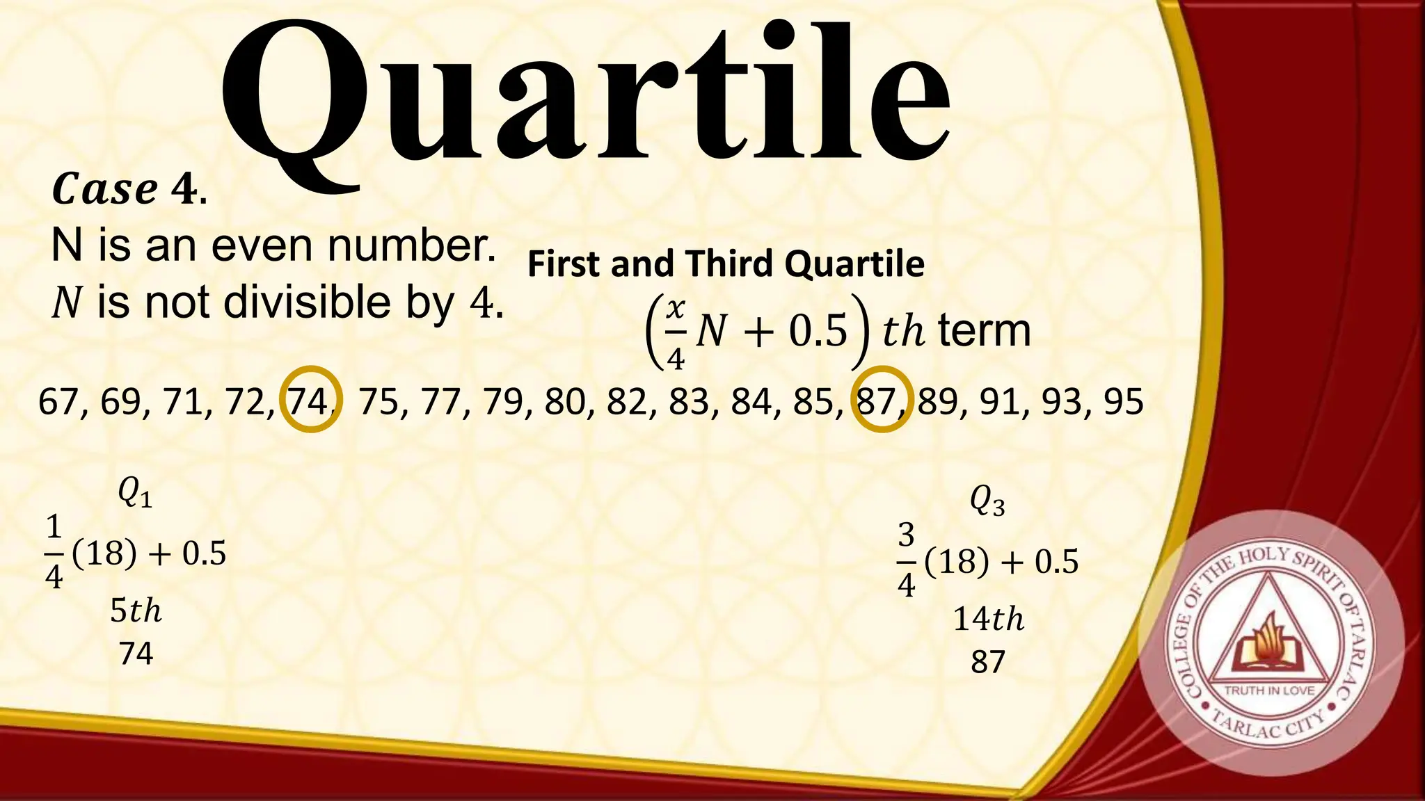 Quartile
𝑪𝒂𝒔𝒆 𝟒.
N is an even number.
𝑁 is not divisible by 4. 𝑥
4
𝑁 + 0.5 𝑡ℎ term
First and Third Quartile
67, 69, 71, 72, 74, 75, 77, 79, 80, 82, 83, 84, 85, 87, 89, 91, 93, 95
𝑄1
1
4
18 + 0.5
5𝑡ℎ
74
𝑄3
3
4
18 + 0.5
14𝑡ℎ
87
 