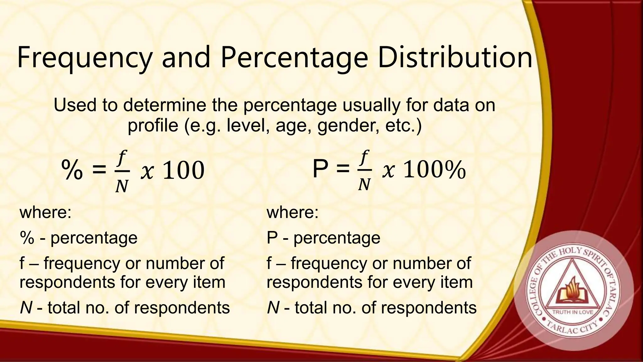 Frequency and Percentage Distribution
Used to determine the percentage usually for data on
profile (e.g. level, age, gender, etc.)
% =
𝑓
𝑁
𝑥 100
where:
% - percentage
f – frequency or number of
respondents for every item
N - total no. of respondents
P =
𝑓
𝑁
𝑥 100%
where:
P - percentage
f – frequency or number of
respondents for every item
N - total no. of respondents
 